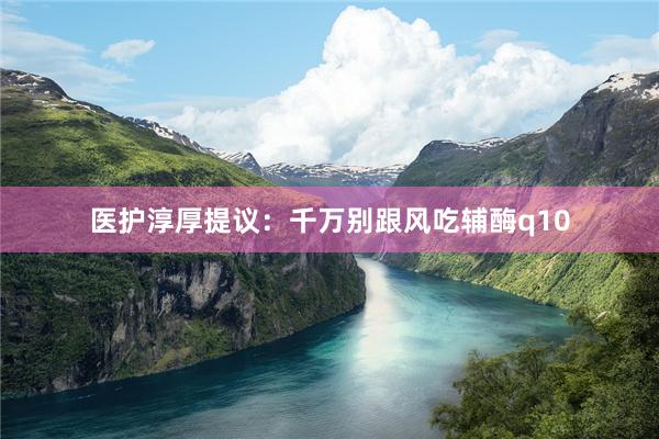 医护淳厚提议:千万别跟风吃辅酶q10