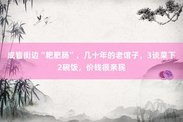成皆街边“耙肥肠”，几十年的老馆子，3谈菜下2碗饭，价钱很亲民