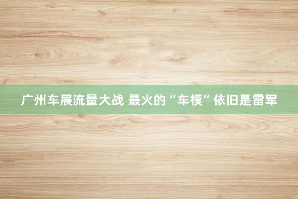 广州车展流量大战 最火的“车模”依旧是雷军
