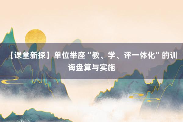 【课堂新探】单位举座“教、学、评一体化”的训诲盘算与实施