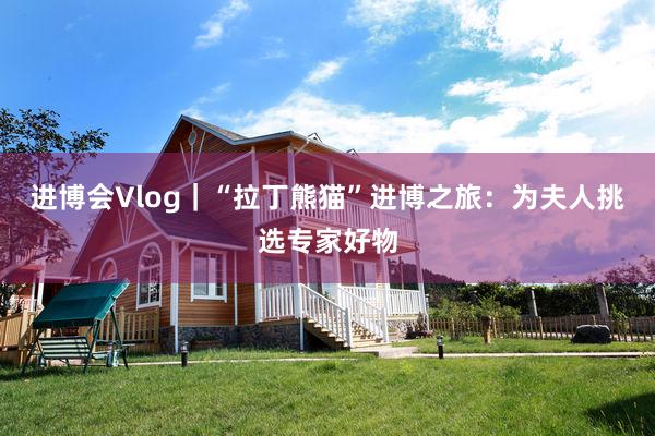 进博会Vlog｜“拉丁熊猫”进博之旅：为夫人挑选专家好物