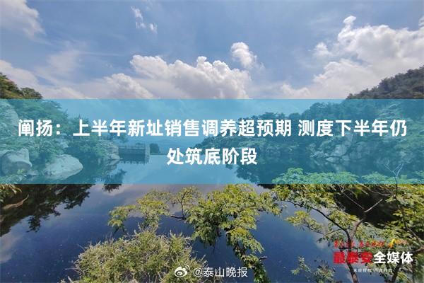阐扬：上半年新址销售调养超预期 测度下半年仍处筑底阶段