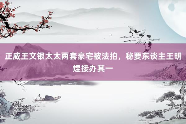 正威王文银太太两套豪宅被法拍，秘要东谈主王明煜接办其一