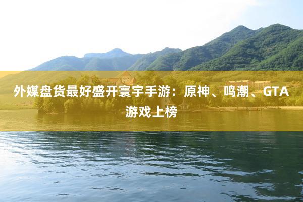 外媒盘货最好盛开寰宇手游:原神、鸣潮、GTA游戏上榜