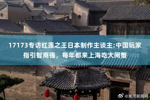 17173专访红莲之王日本制作主谈主:中国玩家指引智商强，每年都来上海吃大闸蟹