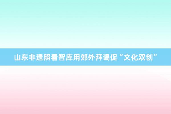 山东非遗照看智库用郊外拜谒促“文化双创”