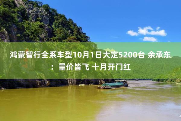 鸿蒙智行全系车型10月1日大定5200台 余承东：量价皆飞 十月开门红