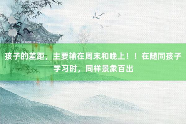 孩子的差距,主要输在周末和晚上!!在随同孩子学习时,同样景象百出