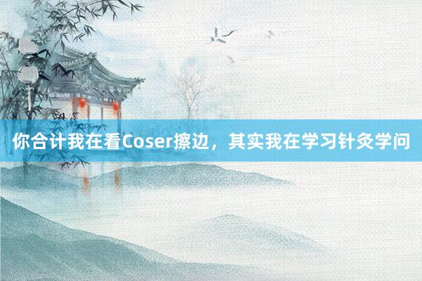 你合计我在看Coser擦边，其实我在学习针灸学问