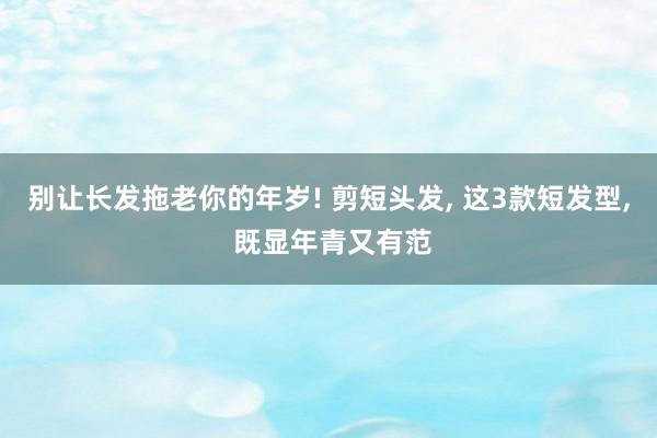 别让长发拖老你的年岁! 剪短头发, 这3款短发型, 既显年青又有范
