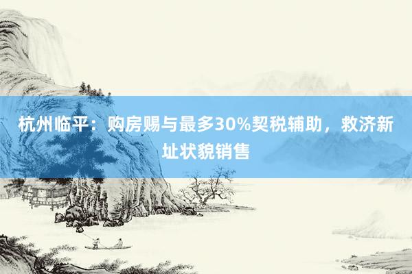 杭州临平：购房赐与最多30%契税辅助，救济新址状貌销售