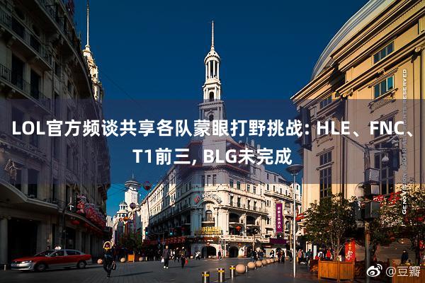 LOL官方频谈共享各队蒙眼打野挑战: HLE、FNC、T1前三, BLG未完成