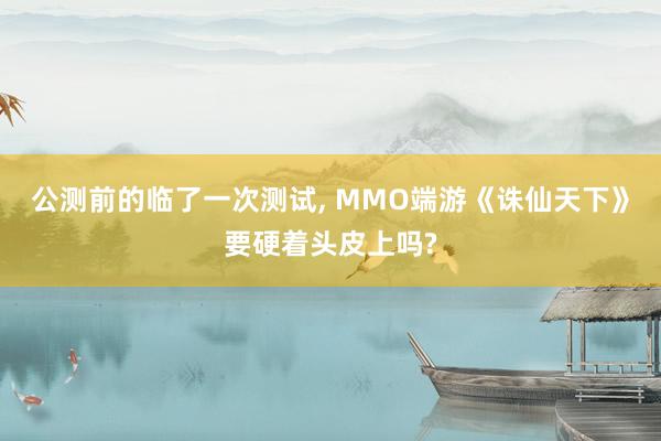 公测前的临了一次测试, MMO端游《诛仙天下》要硬着头皮上吗?