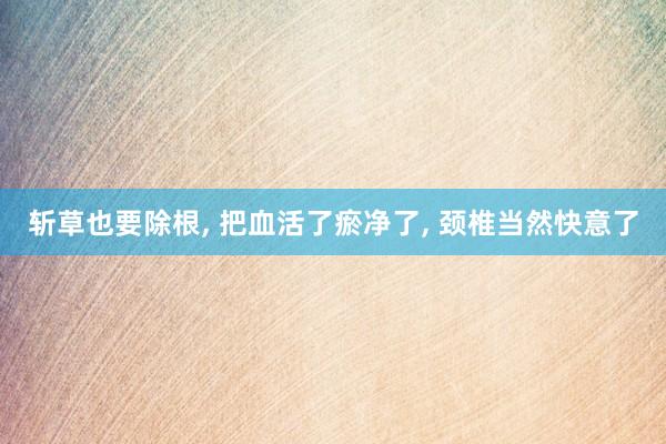 斩草也要除根, 把血活了瘀净了, 颈椎当然快意了
