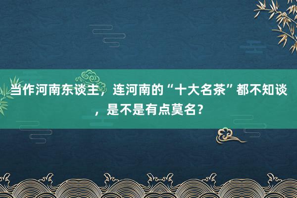 当作河南东谈主，连河南的“十大名茶”都不知谈，是不是有点莫名？